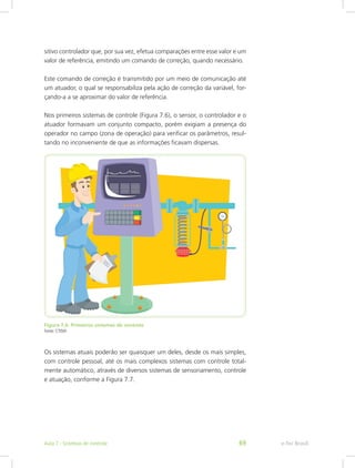 sitivo controlador que, por sua vez, efetua comparações entre esse valor e um
valor de referência, emitindo um comando de correção, quando necessário.
Este comando de correção é transmitido por um meio de comunicação até
um atuador, o qual se responsabiliza pela ação de correção da variável, for-
çando-a a se aproximar do valor de referência.
Nos primeiros sistemas de controle (Figura 7.6), o sensor, o controlador e o
atuador formavam um conjunto compacto, porém exigiam a presença do
operador no campo (zona de operação) para verificar os parâmetros, resul-
tando no inconveniente de que as informações ficavam dispersas.
Figura 7.6: Primeiros sistemas de controle
Fonte: CTISM
Os sistemas atuais poderão ser quaisquer um deles, desde os mais simples,
com controle pessoal, até os mais complexos sistemas com controle total-
mente automático, através de diversos sistemas de sensoriamento, controle
e atuação, conforme a Figura 7.7.
e-Tec BrasilAula 7 - Sistemas de controle 69
 