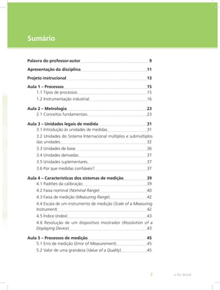 e-Tec Brasil7
Sumário
Palavra do professor-autor	 9
Apresentação da disciplina	 11
Projeto instrucional	 13
Aula 1 – Processos	 15
1.1 Tipos de processos	 15
1.2 Instrumentação industrial	 16
Aula 2 – Metrologia	 23
2.1 Conceitos fundamentais	 23
Aula 3 – Unidades legais de medida	 31
3.1 Introdução às unidades de medidas	 31
3.2 Unidades do Sistema Internacional múltiplos e submúltiplos
das unidades	 32
3.3 Unidades de base	 36
3.4 Unidades derivadas	 37
3.5 Unidades suplementares	 37
3.6 Por que medidas confiáveis?	 37
Aula 4 – Características dos sistemas de medição	 39
4.1 Padrões da calibração	 39
4.2 Faixa nominal (Nominal Range)	 40
4.3 Faixa de medição (Measuring Range)	 42
4.4 Escala de um instrumento de medição (Scale of a Measuring
Instrument)	 42
4.5 Índice (Index)	 43
4.6 Resolução de um dispositivo mostrador (Resolution of a
Displaying Device)	 43
Aula 5 – Processos de medição	 45
5.1 Erro de medição (Error of Measurement)	 45
5.2 Valor de uma grandeza (Value of a Quality)	 45
 