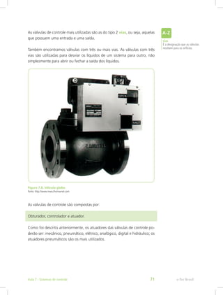 As válvulas de controle mais utilizadas são as do tipo 2 vias, ou seja, aquelas
que possuem uma entrada e uma saída.
Também encontramos válvulas com três ou mais vias. As válvulas com três
vias são utilizadas para desviar os líquidos de um sistema para outro, não
simplesmente para abrir ou fechar a saída dos líquidos.
Figura 7.8: Válvula globo
Fonte: http://www.news.thomasnet.com
As válvulas de controle são compostas por:
Obturador, controlador e atuador.
Como foi descrito anteriormente, os atuadores das válvulas de controle po-
derão ser: mecânico, pneumático, elétrico, analógico, digital e hidráulico; os
atuadores pneumáticos são os mais utilizados.
vias
É a designação que as válvulas
recebem para os orifícios.
e-Tec BrasilAula 7 - Sistemas de controle 71
 