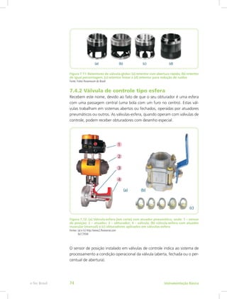 Figura 7.11: Retentores de válvula-globo: (a) retentor com abertura rápida; (b) retentor
de igual percentagem; (c) retentor linear e (d) retentor para redução de ruídos
Fonte: Fisher Rosemount do Brasil
7.4.2 Válvula de controle tipo esfera
Recebem este nome, devido ao fato de que o seu obturador é uma esfera
com uma passagem central (uma bola com um furo no centro). Estas vál-
vulas trabalham em sistemas abertos ou fechados, operadas por atuadores
pneumáticos ou outros. As válvulas-esfera, quando operam com válvulas de
controle, podem receber obturadores com desenho especial.
Figura 7.12: (a) Válvula-esfera (em corte) com atuador pneumático, onde: 1 – sensor
de posição; 2 – atuador; 3 – obturador; 4 – válvula; (b) válvula-esfera com atuador
muscular (manual) e (c) obturadores aplicados em válvulas-esfera
Fontes: (a) e (c) http://www2.flowserve.com
(b) CTISM
O sensor de posição instalado em válvulas de controle indica ao sistema de
processamento a condição operacional da válvula (aberta, fechada ou o per-
centual de abertura).
Instrumentação Básicae-Tec Brasil 74
 