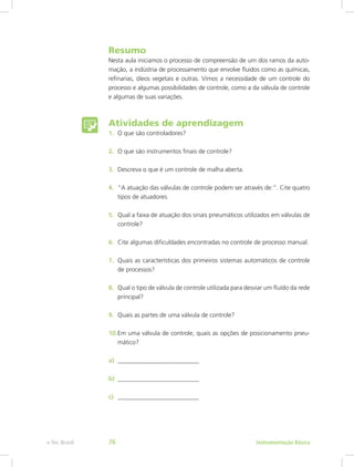 Resumo
Nesta aula iniciamos o processo de compreensão de um dos ramos da auto-
mação, a indústria de processamento que envolve fluidos como as químicas,
refinarias, óleos vegetais e outras. Vimos a necessidade de um controle do
processo e algumas possibilidades de controle, como a da válvula de controle
e algumas de suas variações.
Atividades de aprendizagem
1.	 O que são controladores?
2.	 O que são instrumentos finais de controle?
3.	 Descreva o que é um controle de malha aberta.
4.	 “A atuação das válvulas de controle podem ser através de:”. Cite quatro
tipos de atuadores.
5.	 Qual a faixa de atuação dos sinais pneumáticos utilizados em válvulas de
controle?
6.	 Cite algumas dificuldades encontradas no controle de processo manual.
7.	 Quais as características dos primeiros sistemas automáticos de controle
de processos?
8.	 Qual o tipo de válvula de controle utilizada para desviar um fluído da rede
principal?
9.	 Quais as partes de uma válvula de controle?
10.	Em uma válvula de controle, quais as opções de posicionamento pneu-
mático?
a)	 __________________________
b)	 __________________________
c)	 __________________________
Instrumentação Básicae-Tec Brasil 76
 
