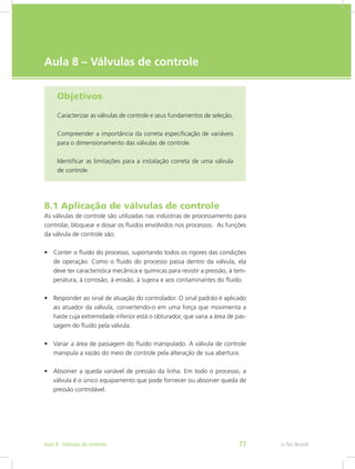 e-Tec Brasil
Aula 8 – Válvulas de controle
Objetivos
Caracterizar as válvulas de controle e seus fundamentos de seleção.
Compreender a importância da correta especificação de variáveis
para o dimensionamento das válvulas de controle.
Identificar as limitações para a instalação correta de uma válvula
de controle.
8.1 Aplicação de válvulas de controle
As válvulas de controle são utilizadas nas indústrias de processamento para
controlar, bloquear e dosar os fluidos envolvidos nos processos. As funções
da válvula de controle são:
•	 Conter o fluido do processo, suportando todos os rigores das condições
de operação. Como o fluido do processo passa dentro da válvula, ela
deve ter característica mecânica e químicas para resistir a pressão, à tem-
peratura, à corrosão, à erosão, à sujeira e aos contaminantes do fluido.
•	 Responder ao sinal de atuação do controlador. O sinal padrão é aplicado
ao atuador da válvula, convertendo-o em uma força que movimenta a
haste cuja extremidade inferior está o obturador, que varia a área de pas-
sagem do fluido pela válvula.
•	 Variar a área de passagem do fluido manipulado. A válvula de controle
manipula a vazão do meio de controle pela alteração de sua abertura.
•	 Absorver a queda variável de pressão da linha. Em todo o processo, a
válvula é o único equipamento que pode fornecer ou absorver queda de
pressão controlável.
e-Tec BrasilAula 8 - Válvulas de controle 77
 