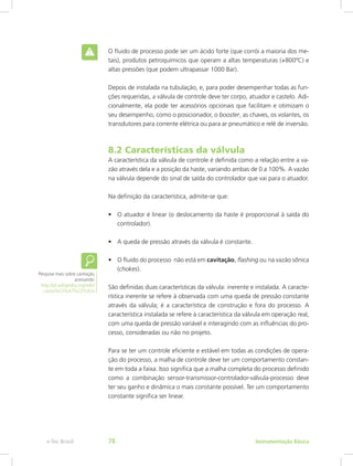 O fluido de processo pode ser um ácido forte (que corrói a maioria dos me-
tais), produtos petroquímicos que operam a altas temperaturas (+800ºC) e
altas pressões (que podem ultrapassar 1000 Bar).
Depois de instalada na tubulação, e, para poder desempenhar todas as fun-
ções requeridas, a válvula de controle deve ter corpo, atuador e castelo. Adi-
cionalmente, ela pode ter acessórios opcionais que facilitam e otimizam o
seu desempenho, como o posicionador, o booster, as chaves, os volantes, os
transdutores para corrente elétrica ou para ar pneumático e relé de inversão.
8.2 Características da válvula
A característica da válvula de controle é definida como a relação entre a va-
zão através dela e a posição da haste, variando ambas de 0 a 100%. A vazão
na válvula depende do sinal de saída do controlador que vai para o atuador.
Na definição da característica, admite-se que:
•	 O atuador é linear (o deslocamento da haste é proporcional à saída do
controlador).
•	 A queda de pressão através da válvula é constante.
•	 O fluido do processo não está em cavitação, flashing ou na vazão sônica
(chokes).
São definidas duas características da válvula: inerente e instalada. A caracte-
rística inerente se refere à observada com uma queda de pressão constante
através da válvula; é a característica de construção e fora do processo. A
característica instalada se refere à característica da válvula em operação real,
com uma queda de pressão variável e interagindo com as influências do pro-
cesso, consideradas ou não no projeto.
Para se ter um controle eficiente e estável em todas as condições de opera-
ção do processo, a malha de controle deve ter um comportamento constan-
te em toda a faixa. Isso significa que a malha completa do processo definido
como a combinação sensor-transmissor-controlador-válvula-processo deve
ter seu ganho e dinâmica o mais constante possível. Ter um comportamento
constante significa ser linear.
Pesquise mais sobre cavitação,
acessando:
http://pt.wikipedia.org/wiki/
cavita%C3%A7%C3%A3o
Instrumentação Básicae-Tec Brasil 78
 