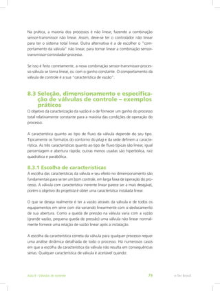 Na prática, a maioria dos processos é não linear, fazendo a combinação
sensor-transmissor não linear. Assim, deve-se ter o controlador não linear
para ter o sistema total linear. Outra alternativa é a de escolher o “com-
portamento da válvula” não linear, para tornar linear a combinação sensor-
transmissor-controlador-processo.
Se isso é feito corretamente, a nova combinação sensor-transmissor-proces-
so-válvula se torna linear, ou com o ganho constante. O comportamento da
válvula de controle é a sua “característica de vazão”.
8.3 Seleção, dimensionamento e especifica-	
ção de válvulas de controle – exemplos	
práticos
O objetivo da caracterização da vazão é o de fornecer um ganho do processo
total relativamente constante para a maioria das condições de operação do
processo.
A característica quanto ao tipo de fluxo da válvula depende do seu tipo.
Tipicamente os formatos do contorno do plug e da sede definem a caracte-
rística. As três características quanto ao tipo de fluxo típicas são linear, igual
percentagem e abertura rápida; outras menos usadas são hiperbólica, raiz
quadrática e parabólica.
8.3.1 Escolha de características
A escolha das características da válvula e seu efeito no dimensionamento são
fundamentais para se ter um bom controle, em larga faixa de operação do pro-
cesso. A válvula com característica inerente linear parece ser a mais desejável,
porém o objetivo do projetista é obter uma característica instalada linear.
O que se deseja realmente é ter a vazão através da válvula e de todos os
equipamentos em série com ela variando linearmente com o deslocamento
de sua abertura. Como a queda de pressão na válvula varia com a vazão
(grande vazão, pequena queda de pressão) uma válvula não linear normal-
mente fornece uma relação de vazão linear após a instalação.
A escolha da característica correta da válvula para qualquer processo requer
uma análise dinâmica detalhada de todo o processo. Há numerosos casos
em que a escolha da característica da válvula não resulta em consequências
sérias. Qualquer característica de válvula é aceitável quando:
e-Tec BrasilAula 8 - Válvulas de controle 79
 