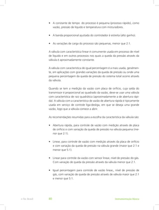 •	 A constante de tempo do processo é pequena (processo rápido), como
vazão, pressão de líquido e temperatura com misturadores.
•	 A banda proporcional ajustada do controlador é estreita (alto ganho).
•	 As variações de carga do processo são pequenas, menor que 2:1.
A válvula com característica linear é comumente usada em processo de nível
de líquido e em outros processos nos quais a queda da pressão através da
válvula é aproximadamente constante.
A válvula com característica de igual percentagem é a mais usada, geralmen-
te, em aplicações com grandes variações da queda de pressão ou onde uma
pequena percentagem da queda de pressão do sistema total ocorre através
da válvula.
Quando se tem a medição da vazão com placa de orifício, cuja saída do
transmissor é proporcional ao quadrado da vazão, deve-se usar uma válvula
com característica de raiz quadrática (aproximadamente a de abertura rápi-
da). A válvula com a característica de vazão de abertura rápida é tipicamente
usada em serviço de controle liga-desliga, em que se deseja uma grande
vazão, logo que a válvula comece a abrir.
As recomendações resumidas para a escolha da característica da válvula são:
•	 Abertura rápida, para controle de vazão com medição através de placa
de orifício e com variação da queda de pressão na válvula pequena (me-
nor que 2:1).
•	 Linear, para controle de vazão com medição através da placa de orifício
e com variação da queda de pressão na válvula grande (maior que 2:1 e
menor que 5:1).
•	 Linear para controle da vazão com sensor linear, nível de pressão do gás.
Com variação de queda da pressão através da válvula menor que 2:1.
•	 Igual percentagem para controle de vazão linear,, nível de pressão de
gás, com variação de queda de pressão através de válvula maior que 2:1
e menor que 5:1.
Instrumentação Básicae-Tec Brasil 80
 