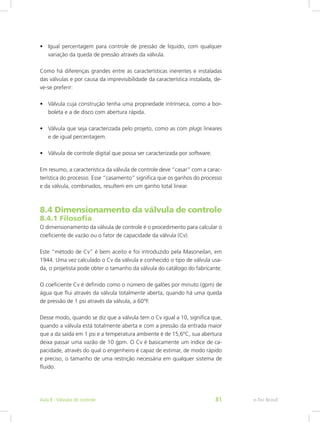•	 Igual percentagem para controle de pressão de liquido, com qualquer
variação da queda de pressão através da válvula.
Como há diferenças grandes entre as características inerentes e instaladas
das válvulas e por causa da imprevisibilidade da característica instalada, de-
ve-se preferir:
•	 Válvula cuja construção tenha uma propriedade intrínseca, como a bor-
boleta e a de disco com abertura rápida.
•	 Válvula que seja caracterizada pelo projeto, como as com plugs lineares
e de igual percentagem.
•	 Válvula de controle digital que possa ser caracterizada por software.
Em resumo, a característica da válvula de controle deve “casar” com a carac-
terística do processo. Esse “casamento” significa que os ganhos do processo
e da válvula, combinados, resultem em um ganho total linear.
8.4 Dimensionamento da válvula de controle
8.4.1 Filosofia
O dimensionamento da válvula de controle é o procedimento para calcular o
coeficiente de vazão ou o fator de capacidade da válvula (Cv).
Este “método de Cv” é bem aceito e foi introduzido pela Masoneilan, em
1944. Uma vez calculado o Cv da válvula e conhecido o tipo de válvula usa-
da, o projetista pode obter o tamanho da válvula do catálogo do fabricante.
O coeficiente Cv é definido como o número de galões por minuto (gpm) de
água que flui através da válvula totalmente aberta, quando há uma queda
de pressão de 1 psi através da válvula, a 60°F.
Desse modo, quando se diz que a válvula tem o Cv igual a 10, significa que,
quando a válvula está totalmente aberta e com a pressão da entrada maior
que a da saída em 1 psi e a temperatura ambiente é de 15,6ºC, sua abertura
deixa passar uma vazão de 10 gpm. O Cv é basicamente um índice de ca-
pacidade, através do qual o engenheiro é capaz de estimar, de modo rápido
e preciso, o tamanho de uma restrição necessária em qualquer sistema de
fluido.
e-Tec BrasilAula 8 - Válvulas de controle 81
 