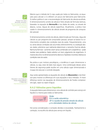 Mesmo que o método de Cv seja usado por todos os fabricantes, as equa-
ções para calcular o Cv diferem um pouco de fabricante para fabricante.
A melhor política é usar a recomendação do fabricante da válvula escolhida.
O dimensionamento correto da válvula é feito através de fórmulas teóricas,
baseadas na equação de Bernouille e nos dados de vazão, ou através de
ábacos, curvas, réguas de cálculo específicas. Atualmente, a prática mais
usada é o dimensionamento de válvula através de programas de computa-
dor pessoal.
O dimensionamento correto da válvula, determinado por fórmulas, régua de
cálculo ou por programa de computador pessoal, sempre se baseia no co-
nhecimento completo das condições reais da vazão. Frequentemente, uma
ou várias dessas condições são assumidas arbitrariamente; é a avaliação des-
ses dados arbitrários que realmente determinam o tamanho final da válvula.
Nenhuma fórmula – somente o bom senso combinado com a experiência – pode
resolver esse problema. Nada substitui um bom julgamento de engenharia. A
maioria dos erros no dimensionamento deve-se a hipóteses incorretas relativas às
condições reais da vazão.
Na prática e por motivos psicológicos, a tendência é super dimensionar a
válvula, ou seja, estar do lado mais seguro. Uma combinação desses vários
fatores de segurança pode resultar em uma válvula super dimensionada e
incapaz de executar o controle desejado.
Aqui serão apresentadas as equações de cálculo da Masoneilan e da Emer-
son para mostrar as diferenças em suas equações e seus métodos. A maior
diferença ocorre nas equações de dimensionamento de fluidos compressí-
veis (gás, vapor ou vapor d’água).
8.4.2 Válvulas para líquidos
A equação básica para dimensionar uma válvula de controle para serviço em
líquido é a mesma para todos os fabricantes.
Há outras considerações e correções devidas à viscosidade, flasheamento e
cavitação, na escolha da válvula para serviço em líquido.
Masoneilan: é uma divisão da
Dresser,empresa dedicada
à fluidos,veja
http://www.dresser.com
Pesquise mais sobre
Bernouille, acessando:
http://pt.wikipedia.org/wiki/
Equa%C3%A7%C3%A3o
_de_Bernoulli
http://www.if.ufrj.br/teaching/
fis2/hidrodinamica/hidrodin.html
Instrumentação Básicae-Tec Brasil 82
 