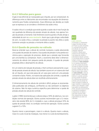 8.4.3 Válvulas para gases
O gás é mais difícil de ser manipulado que o líquido, por ser compressível. As
diferenças entre os fabricantes são encontradas nas equações de dimensio-
namento para fluidos compressíveis. Essas diferenças são devidas ao modo
que se expressa ou se considera o fenômeno da vazão crítica.
A vazão crítica é a condição que existe quando a vazão não é mais função da
raiz quadrada da diferença de pressão através da válvula, mas apenas fun-
ção da pressão a montante. Este fenômeno ocorre quando o fluido atinge a
velocidade do som na vena contracta. Assim que o gás atinge a velocidade
do som, na vazão crítica, a variação na pressão à jusante não afeta a vazão
(somente variação na pressão a montante afeta a vazão).
8.4.4 Queda de pressão na válvula
Deve-se entender que a válvula de controle manipula a vazão absorvendo
uma queda de pressão do sistema. Essa queda de pressão é uma perda eco-
nômica para a operação do processo, desde que a pressão seja fornecida
por uma bomba ou compressor. Assim, a economia deve ditar o dimensio-
namento da válvula com pequena perda de pressão. A queda de pressão
projetada afeta o desempenho da válvula.
Em um sistema de redução de pressão, é fácil conhecer precisamente a que-
da de pressão através da válvula. Isso também ocorre em um sistema de nível
de um líquido, em que este passa de um vaso para outro em uma pressão
constante e baixa. Porém, na maioria das aplicações de controle, a queda de
pressão através da válvula deve ser escolhida arbitrariamente.
O dimensionamento da válvula de controle é difícil, porque as recomenda-
ções publicadas são ambíguas, conflitantes ou não satisfazem os objetivos
do sistema. Não há regra numérica específica para determinar a queda de
pressão através da válvula de controle.
Luyben (1990) recomenda que a válvula esteja a 50% de abertura, nas con-
dições normais de operação. Outros autores recomendam que o Cv neces-
sário não exceda 90% do Cv instalado e, que a válvula provoque 33% da
queda de pressão total, na condição nominal de operação. Outros autores
sugerem 5 a 10%.
Quanto menor a percentagem, maior é a válvula. Quanto maior a válvula,
maior é o custo inicial da instalação, mas menor é o custo do bombeamento.
vena contracta
A formação e o subsequente
colapso de bolhas de vapor
em fluxos na vazão de líquidos
é a principal fonte de danos
em válvulas de controle e na
tubulação adjacente.
Conforme o líquido passa
através de uma restrição em
uma válvula de controle, a
velocidade do líquido aumenta
e sua pressão diminui.A pressão
atinge o mínimo em um ponto
chamado de “vena contracta”
e, se a pressão nesse ponto
cair até ou abaixo da pressão
de vapor do líquido (a pressão
em que o líquido se vaporiza)
formam-se bolhas de vapor no
fluxo de vazão.Após o ponto
de vena contracta, a área da
vazão aumenta, a velocidade
diminui e a pressão aumenta.
Se essa pressão recuperada
for suficiente para aumentar a
pressão acima da pressão de
vapor do líquido, as bolhas de
vapor implodem.A implosão das
bolhas causa vibrações e ruídos
que podem ser extremamente
fortes, atacando mecanicamente
as paredes da tubulação e
componentes da válvula, o
que pode ocasionar falha
dos componentes da válvula,
especialmente da sede e do
obturador.
e-Tec BrasilAula 8 - Válvulas de controle 83
 