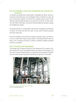 8.5.2 Cuidados antes da instalação da válvula de 	
controle
As válvulas são geralmente embrulhadas e protegidas de danos durante o
transporte, pelo fabricante. Essa embalagem deve ser deixada no lugar até
que a válvula seja instalada. Se a válvula ficar exposta, poeira, areia e outros
materiais ásperos podem penetrar nas suas partes funcionais. Se esses mate-
riais não forem eliminados, certamente haverá problemas quando a válvula
for instalada para operar.
As válvulas devem ser armazenadas onde fiquem protegidas de atmosferas
corrosivas, de modo que elas não caiam ou que outros materiais pesados
não caiam sobre elas.
Antes da instalação, é conveniente ter todas as válvulas limpas, normalmen-
te com ar comprimido limpo ou jatos d’água. A tubulação também deve ser
limpa, com a remoção de todas as sujeiras e rebarbas metálicas deixadas
durante a montagem.
8.5.3 Tensões da tubulação
A tubulação que transporta fluidos em alta temperatura fica sujeita a ten-
sões termais por causa da expansão térmica do sistema da tubulação. Por
isso, deve-se prover expansão para o comprimento de tubulação envolvido,
para que estas tensões não sejam transmitidas às válvulas e às conexões.
Figura 8.1: Curvas que podem gerar tensões
Fonte: http://www.pipespecialties.com
e-Tec BrasilAula 8 - Válvulas de controle 85
 