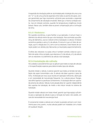 A expansão da tubulação pode ser acomodada pela instalação de uma curva
em “U” ou de uma junta de expansão entre todos os pontos de apoio, sem-
pre garantindo que haja movimento suficiente para acomodar a expansão
do comprimento de tubulação envolvido. Note que a mesma condição exis-
te, mas em direção contrária, quando há temperaturas criogênicas (muito
baixas). Nesse caso, também deve-se prover compensação para a contração
da linha.
8.5.3.1 Redutores
Por questão econômica, e para facilitar a sua operação, é comum haver o
diâmetro da válvula menor do que o da tubulação. Para acomodar essa dife-
rença de diâmetros, usa-se o redutor entre a tubulação e a válvula. O redutor
aumenta as perdas e varia o Cv da válvula. O comum é usar um fator de cor-
reção, que é a relação dos Cv’s, sem e com os redutores. Esses fatores de cor-
reção podem ser obtidos dos fabricantes ou levantados experimentalmente.
O efeito dos redutores na vazão crítica é também sentido e deve-se usar o
fator de vazão crítica corrigido, que relaciona o Cv da válvula, o Cv da válvula
sem os redutores e os diâmetros da válvula e da tubulação.
8.5.4 Instalação da válvula
Há cuidados e procedimentos que se aplicam para todos os tipos de válvulas
e há especificações especiais para determinados tipos de válvulas.
Quando instalar a válvula, é preciso garantir que todas as tensões da tubu-
lação não sejam transmitidas a ela. A válvula não deve suportar o peso da
linha. A distorção por essa causa resulta em operação ineficiente, obstrução
e em necessidade de manutenção frequente. Se a válvula possuir flanges,
será difícil apertar os parafusos corretamente. A tubulação deve ser suporta-
da próxima da válvula. Válvula muito pesada deve ter suporte independente
dos suportes da tubulação, de modo a não induzir tensão no sistema da
tubulação.
Quando instalar válvula com haste móvel, garantir que haja espaço suficien-
te para a operação da válvula e para a remoção da haste e do castelo, em
caso de necessidade de manutenção local.
É conveniente instalar a válvula com a haste na posição vertical e com movi-
mento para cima; porém, muitas válvulas podem ser instaladas com a haste
em qualquer ângulo.
Instrumentação Básicae-Tec Brasil 86
 