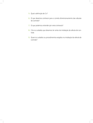 5.	 Qual a definição de Cv?
6.	 O que devemos conhecer para o correto dimensionamento das válvulas
de controle?
7.	 O que podemos entender por vena contracta?
8.	 Cite os cuidados que devemos ter antes da instalação da válvula de con-
trole.
9.	 Quais os cuidados ou procedimentos exigidos na instalação da válvula de
controle?
 