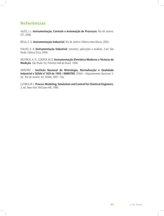 Referências
ALVES, J. L. Instrumentação, Controle e Automação de Processos. Rio de Janeiro:
LTC, 2006.
BEGA, E.A. Instrumentação Industrial. Rio de Janeiro: Editora Interciência, 2003.
FIALHO, A. B. Instrumentação Industrial: conceitos, aplicações e análises. 2.ed. São
Paulo: Editora Érica, 2004.
HELFRICK,A. D.; COOPER,W. D. Instrumentação Eletrônica Moderna e Técnicas de
Medição. São Paulo: Ed. Prentice-Hall do Brasil, 1994.
INMETRO – Instituto Nacional de Metrologia, Normalização e Qualidade
Industrial e SENAI nº 029 de 1995 / INMETRO, SENAI – Departamento Nacional. 5.
ed. Rio de Janeiro: Ed. SENAI, 2007. 72p.
LUYBEN,W.L.Process Modeling, Simulation and Control for Chemical Engineers.
2. ed. New York: McGraw-Hill, 1990.
e-Tec Brasile-Tec Brasil89
 