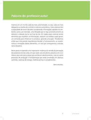 e-Tec Brasil9
Palavra do professor-autor
Vivemos em um mundo cada vez mais automatizado, ou seja, cada vez mais
delegamos as tarefas de controle a sistemas automáticos. Estes sistemas têm
a capacidade de tomar decisões considerando informações captadas do am-
biente, como, por exemplo, uma lâmpada que se liga automaticamente ao
detectar a redução da luz ao final do dia. Em todos esses sistemas temos
elementos que recolhem as informações, realizam sua análise e após geram
um comando para influenciar no processo, gerando uma ação. Percebemos
então que é de grande importância entender o funcionamento, as caracte-
rísticas e limitações destes elementos, e é isto que começaremos a estudar
nesta disciplina.
Neste ponto é esperada uma importante mudança do sentido da percepção
dos processos do dia-a-dia, em que você, caro estudante, passará a ver o co-
tidiano não mais como coisas que acontecem aleatoriamente, mas sim como
processos de produção e transformação que estão envolvidos em diversos
controles, sistemas de energia, matérias-primas e complementos.
Bons estudos.
 