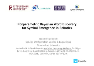 Nonparametric Bayesian Word Discovery
for Symbol Emergence in Robotics
Tadahiro Taniguchi
College of Information Science & Engineering
Ritsumeikan University
Invited talk @ Workshop on Machine Learning Methods for High-
Level Cognitive Capabilities in Robotics 2016 ML-HLCR2016, in
IROS2016, Daejeon, Korea 13/10/2016
@tanichu
 