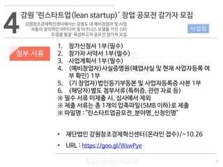 9
533 캠퍼스
#533 비즈니스 모델
#533 사업계획서
#533 창업론
533 캠퍼스 이승원
첨부 서류
1. 참가신청서 1부(필수)
2. 참가자 서약서 1부(필수)
3. 사업계획서 1부(필수)
4. (예비창업자)사실증명원(폐업사실 및 현재 사업자등록 여
부 확인) 1부
5. (기 창업자)법인등기부등본 및 사업자등록증 사본 1부
6. (해당자)별도 첨부서류(특허증, 관련 자료 등)
※ 필수 서류 미제출 시, 심사에서 제외
※ 제출 서류는 총 1개의 압축파일(5MB 이하)로 제출
※ 파일명 : "린스타트업공모전_분야명_신청인명"
• 재단법인 강원창조경제혁신센터(온라인 접수)/~10.26
• URL : https://goo.gl/WswPye
4
강원 ‘린스타트업(lean startup)’ 창업 공모전 감가자 모집
강원창조경제혁신센터에서는 강원도 내 예비창업자 및 사업
자들의 창의적인 아이디어 및 비즈니스 모델을 가진 스타
트업을 발굴·육성하고자 공모전 참가자 모집
사업화
 