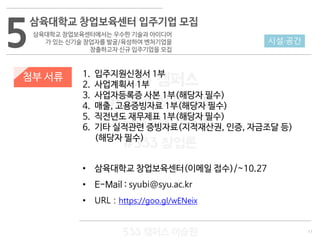 11
533 캠퍼스
#533 비즈니스 모델
#533 사업계획서
#533 창업론
533 캠퍼스 이승원
첨부 서류 1. 입주지원신청서 1부
2. 사업계획서 1부
3. 사업자등록증 사본 1부(해당자 필수)
4. 매출, 고용증빙자료 1부(해당자 필수)
5. 직전년도 재무제표 1부(해당자 필수)
6. 기타 실적관련 증빙자료(지적재산권, 인증, 자금조달 등)
(해당자 필수)
• 삼육대학교 창업보육센터(이메일 접수)/~10.27
• E-Mail : syubi@syu.ac.kr
• URL : https://goo.gl/wENeix
5
삼육대학교 창업보육센터 입주기업 모집
삼육대학교 창업보육센터에서는 우수한 기술과 아이디어
가 있는 신기술 창업자를 발굴/육성하여 벤처기업을
창출하고자 신규 입주기업을 모집
시설·공간
 