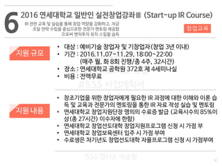 12
533 캠퍼스
#533 비즈니스 모델
#533 사업계획서
#533 창업론
533 캠퍼스 이승원
6
2016 연세대학교 일반인 실전창업강좌Ⅲ (Start-up IR Course)
IR 관련 교육 및 실습을 통해 창업 역량을 강화하고, 자금
조달 전략 수립을 중심으로한 전문가 멘토링 제공함
으로써 벤처투자 유치 스킬을 습득
지원 규모
지원 내용
• 대상 : 예비기술 창업자 및 기창업자(창업 3년 이내)
• 기간 : 2016.11.07~11.29, 18:00~22:00
(매주 월, 화 8회 진행/총 4주, 32시간)
• 장소 : 연세대학교 공학원 372호 제 4세미나실
• 비용 : 전액무료
• 창조기업을 위한 창업자에게 필요한 IR 과정에 대한 이해와 이론 습
득 및 교육과 전문가의 멘토링을 통한 IR 자료 작성 실습 및 멘토링
• 연세대학교 창업지원단장 명의의 수료증 발급 (교육시수의 85%이
상(총 27시간) 이수자에 한함)
• 연세대학교 창업선도대학 창업지원프로그램 신청 시 가점 부
• 연세대학교 창업보육센터 입주 시 가점 부여
• 수료생은 차기년도 창업선도대학 자율프로그램 신청 시 가점부여
창업교육
 