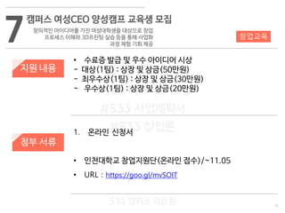 15
533 캠퍼스
#533 비즈니스 모델
#533 사업계획서
#533 창업론
533 캠퍼스 이승원
7
캠퍼스 여성CEO 양성캠프 교육생 모집
창의적인 아이디어를 가진 여성대학생을 대상으로 창업
프로세스 이해와 3D프린팅 실습 등을 통해 사업화
과정 체험 기회 제공
지원 내용
• 수료증 발급 및 우수 아이디어 시상
- 대상(1팀) : 상장 및 상금(50만원)
- 최우수상(1팀) : 상장 및 상금(30만원)
- 우수상(1팀) : 상장 및 상금(20만원)
창업교육
첨부 서류
1. 온라인 신청서
• 인천대학교 창업지원단(온라인 접수)/~11.05
• URL : https://goo.gl/mvSOIT
 