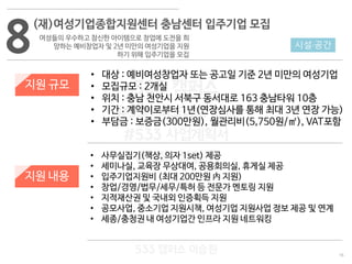 16
533 캠퍼스
#533 비즈니스 모델
#533 사업계획서
#533 창업론
533 캠퍼스 이승원
8
(재)여성기업종합지원센터 충남센터 입주기업 모집
여성들의 우수하고 참신한 아이템으로 창업에 도전을 희
망하는 예비창업자 및 2년 미만의 여성기업을 지원
하기 위해 입주기업을 모집
지원 규모
지원 내용
• 대상 : 예비여성창업자 또는 공고일 기준 2년 미만의 여성기업
• 모집규모 : 2개실
• 위치 : 충남 천안시 서북구 동서대로 163 충남타워 10층
• 기간 : 계약이로부터 1년(연장심사를 통해 최대 3년 연장 가능)
• 부담금 : 보증금(300만원), 월관리비(5,750원/㎡), VAT포함
• 사무실집기(책상, 의자 1set) 제공
• 세미나실, 교육장 무상대여, 공용회의실, 휴게실 제공
• 입주기업지원비 (최대 200만원 內 지원)
• 창업/경영/법무/세무/특허 등 전문가 멘토링 지원
• 지적재산권 및 국내외 인증획득 지원
• 공모사업, 중소기업 지원시책, 여성기업 지원사업 정보 제공 및 연계
• 세종/충청권 내 여성기업간 인프라 지원 네트워킹
시설·공간
 