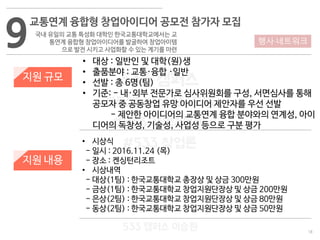 18
533 캠퍼스
#533 비즈니스 모델
#533 사업계획서
#533 창업론
533 캠퍼스 이승원
9
교통연계 융합형 창업아이디어 공모전 참가자 모집
국내 유일의 교통 특성화 대학인 한국교통대학교에서는 교
통연계 융합형 창업아이디어를 발굴하여 창업아이템
으로 발전 시키고 사업화할 수 있는 계기를 마련
지원 규모
지원 내용
• 대상 : 일반인 및 대학(원)생
• 출품분야 : 교통·융합 ·일반
• 선발 : 총 6명(팀)
• 기준: - 내·외부 전문가로 심사위원회를 구성, 서면심사를 통해
공모자 중 공동창업 유망 아이디어 제안자를 우선 선발
- 제안한 아이디어의 교통연계 융합 분야와의 연계성, 아이
디어의 독창성, 기술성, 사업성 등으로 구분 평가
• 시상식
- 일시 : 2016.11.24 (목)
- 장소 : 켄싱턴리조트
• 시상내역
- 대상(1팀) : 한국교통대학교 총장상 및 상금 300만원
- 금상(1팀) : 한국교통대학교 창업지원단장상 및 상금 200만원
- 은상(2팀) : 한국교통대학교 창업지원단장상 및 상금 80만원
- 동상(2팀) : 한국교통대학교 창업지원단장상 및 상금 50만원
행사·네트워크
 