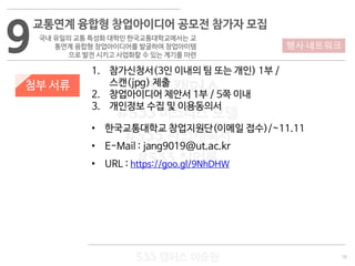 19
533 캠퍼스
#533 비즈니스 모델
#533 사업계획서
#533 창업론
533 캠퍼스 이승원
첨부 서류
1. 참가신청서(3인 이내의 팀 또는 개인) 1부 /
스캔(jpg) 제출
2. 창업아이디어 제안서 1부 / 5쪽 이내
3. 개인정보 수집 및 이용동의서
• 한국교통대학교 창업지원단(이메일 접수)/~11.11
• E-Mail : jang9019@ut.ac.kr
• URL : https://goo.gl/9NhDHW
9
교통연계 융합형 창업아이디어 공모전 참가자 모집
국내 유일의 교통 특성화 대학인 한국교통대학교에서는 교
통연계 융합형 창업아이디어를 발굴하여 창업아이템
으로 발전 시키고 사업화할 수 있는 계기를 마련
행사·네트워크
 