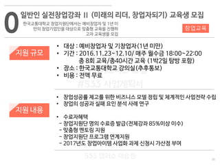 20
533 캠퍼스
#533 비즈니스 모델
#533 사업계획서
#533 창업론
533 캠퍼스 이승원
0
일반인 실전창업강좌 Ⅱ (미래의 리더, 창업자되기) 교육생 모집
한국교통대학교 창업지원단에서는 예비창업자 및 1년 미
만의 창업기업인을 대상으로 맞춤형 교육을 진행하
고자 교육생을 모집
지원 규모
지원 내용
• 대상 : 예비창업자 및 기창업자(1년 미만)
• 기간 : 2016.11.23~12.10/ 매주 월수금 18:00~22:00
총 8회 교육/총40시간 교육 (1박2일 탐방 포함)
• 장소 : 한국교통대학교 강의실(추후통보)
• 비용 : 전액 무료
• 창업성공률 제고를 위한 비즈니스 모델 정립 및 체계적인 사업전략 수립
• 창업의 성공과 실패 요인 분석 사례 연구
• 수료자혜택
- 창업지원단 명의 수료증 발급(전체강좌 85%이상 이수)
- 맞춤형 멘토링 지원
- 창업지원단 프로그램 연계지원
- 2017년도 창업아이템 사업화 과제 신청시 가산점 부여
창업교육
 