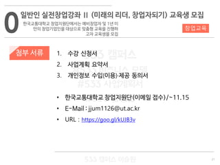 21
533 캠퍼스
#533 비즈니스 모델
#533 사업계획서
#533 창업론
533 캠퍼스 이승원
첨부 서류 1. 수강 신청서
2. 사업계획 요약서
3. 개인정보 수입(이용)·제공 동의서
• 한국교통대학교 창업지원단(이메일 접수)/~11.15
• E-Mail : jjum1126@ut.ac.kr
• URL : https://goo.gl/kUJB3v
0
일반인 실전창업강좌 Ⅱ (미래의 리더, 창업자되기) 교육생 모집
한국교통대학교 창업지원단에서는 예비창업자 및 1년 미
만의 창업기업인을 대상으로 맞춤형 교육을 진행하
고자 교육생을 모집
창업교육
 