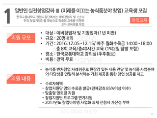 22
533 캠퍼스
#533 비즈니스 모델
#533 사업계획서
#533 창업론
533 캠퍼스 이승원
1
일반인실전창업강좌Ⅲ(미래를이끄는농식품분야창업)교육생모집
한국교통대학교 창업지원단에서는 예비창업자 및 1년 미
만의 창업기업인을 대상으로 맞춤형 교육을 진행하
고자 교육생을 모집
지원 규모
지원 내용
• 대상 : 예비창업자 및 기창업자(1년 미만)
• 규모 : 20명내외
• 기간 : 2016.12.05~12.15/ 매주 월화수목금 14:00~18:00
총 8회 교육/총40시간 교육 (1박2일 탐방 포함)
• 장소 : 한국교통대학교 강의실(추후통보)
• 비용 : 전액 무료
• 농식품 벤처창업 사례위주로 현장감 있는 내용 전달 및 농식품 사업분야
의 타당성을 면밀히 분석하는 기회 제공을 통한 창업 성공률 제고
• 수료자혜택
- 창업지원단 명의 수료증 발급(전체강좌 85%이상 이수)
- 맞춤형 멘토링 지원
- 창업지원단 프로그램 연계지원
- 2017년도 창업아이템 사업화 과제 신청시 가산점 부여
창업교육
 