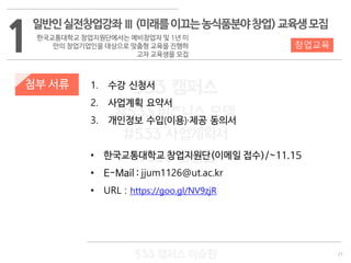 23
533 캠퍼스
#533 비즈니스 모델
#533 사업계획서
#533 창업론
533 캠퍼스 이승원
첨부 서류 1. 수강 신청서
2. 사업계획 요약서
3. 개인정보 수입(이용)·제공 동의서
• 한국교통대학교 창업지원단(이메일 접수)/~11.15
• E-Mail : jjum1126@ut.ac.kr
• URL : https://goo.gl/NV9zjR
1
일반인실전창업강좌Ⅲ(미래를이끄는농식품분야창업)교육생모집
한국교통대학교 창업지원단에서는 예비창업자 및 1년 미
만의 창업기업인을 대상으로 맞춤형 교육을 진행하
고자 교육생을 모집
창업교육
 