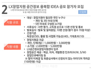24
533 캠퍼스
#533 비즈니스 모델
#533 사업계획서
#533 창업론
533 캠퍼스 이승원
2LX창업지원 공간정보 융복합 IDEA 공모 참가자 모집
LX한국국토정보공사에서 창업지원을 위한 공간정
보 융·복합 아이디어 참가자 모집
지원 규모
지원 내용
• 대상 : 창업지원이 필요한 국민 누구나
- 개인 및 3인 이내 단체
- 5인 이내로 구성된 소기업
• 서류심사 : 서면 평가, 고득점 순으로 15편 선정 및 통보
• 발표심사 : 발표 및 질의응답, 10편 선정(평가 점수 70점 이상)
• 선정기준
독창성(50), 활용 및 사업화 가능성(40), 기대효과(10)
• 창업지원금 지급
- 개인, 단체(팀) : 1,000만원 ~ 3,000만원
- 소기업 : 2,000만원 ~ 5,000만원
• LX공간정보창업지원센터 입주
• 창업공간 제공 : 책상, 의자, 개발환경 인프라(H/W, S/W)
• 창업인큐베이팅 등
※ 협약 미체결 및 최종심사에서 선정되지 않는 아이디어 격려금
(100만원) 지급
사업화
 