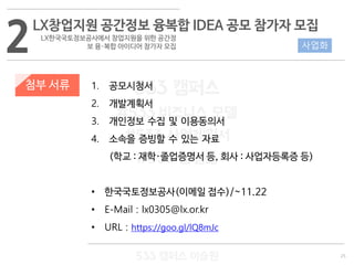 25
533 캠퍼스
#533 비즈니스 모델
#533 사업계획서
#533 창업론
533 캠퍼스 이승원
첨부 서류 1. 공모시청서
2. 개발계획서
3. 개인정보 수집 및 이용동의서
4. 소속을 증빙할 수 있는 자료
(학교 : 재학·졸업증명서 등, 회사 : 사업자등록증 등)
• 한국국토정보공사(이메일 접수)/~11.22
• E-Mail : lx0305@lx.or.kr
• URL : https://goo.gl/lQ8mJc
2LX창업지원 공간정보 융복합 IDEA 공모 참가자 모집
LX한국국토정보공사에서 창업지원을 위한 공간정
보 융·복합 아이디어 참가자 모집 사업화
 