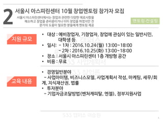 4
533 캠퍼스
#533 비즈니스 모델
#533 사업계획서
#533 창업론
533 캠퍼스 이승원
2
서울시 아스피린센터 10월 창업멘토링 참가자 모집
서울시 아스피린센터에서는 창업과 관련한 다양한 애로사항을
해소하고 창업을 준비중이거나 이미 창업을 하였지만 전
문가의 도움이 필요한 분들에게 멘토링 제공
지원 규모
교육 내용
• 대상 : 예비창업자, 기창업자, 창업에 관심이 있는 일반시민,
대학생 등
• 일시: - 1차 : 2016.10.24(월) 13:00~18:00
- 2차 : 2016.10.25(화) 13:00~18:00
• 장소 : 서울시 아스피린센터 1층 개방형 공간
• 비용 : 무료
• 경영일반분야
- 사업아이템, 비즈니스모델, 사업계획서 작성, 마케팅, 세무/회
계, 지식재산권, 법률
• 투자분야
- 기업자금조달방법(벤처캐피탈, 엔젤), 정부지원사업
멘토링·컨설팅
 