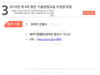 7
533 캠퍼스
#533 비즈니스 모델
#533 사업계획서
#533 창업론
533 캠퍼스 이승원
첨부 서류 1. 온라인 신청서
• 벤처기업협회(온라인 접수)/~10.25
• URL : https://goo.gl/sndPtB
3 창업교육
2016년 제 4차 청년·기술창업교실 수강생 모집
새로운 도전으로 혁신과 가치를 창조하려는 우수 (예비)
창업자들을 대상으로 ‘청년·기술창업교실’ 제 4기를
모집
 