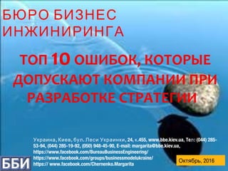 , , . , 24, .455, www.bbe.kiev.ua, Te : (044) 285-Украина Киев бул Леси Украинки к л
53-94, (044) 285-19-92, (050) 948-45-90, E-mail: margarita@bbe.kiev.ua,
https://www.facebook.com/BureauBusinessEngineering/
https://www.facebook.com/groups/businessmodelukraine/
https:// www.facebook.com/Chernenko.Margarita
БЮРО БИЗНЕС
ИНЖИНИРИНГА
ТОП 10ОШИБОК, КОТОРЫЕ
ДОПУСКАЮТ КОМПАНИИ ПРИ
РАЗРАБОТКЕ СТРАТЕГИИ
Октябрь, 2016
 