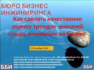 , , . , 24, .455, www.bbe.kiev.ua, Te : (044) 285-Украина Киев бул Леси Украинки к л
53-94, (044) 285-19-92, (050) 948-45-90, E-mail: margarita@bbe.kiev.ua,
https://www.facebook.com/BureauBusinessEngineering/
https://www.facebook.com/groups/businessmodelukraine/
https:// www.facebook.com/Chernenko.Margarita
Как сделать качественно
оценку трендов внешней
среды, влияющих на бизнес
16 Октября, 2016
БЮРО БИЗНЕС
ИНЖИНИРИНГА
 