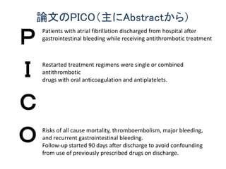論文のPICO（主にAbstractから）
Ｐ
Ｉ
Ｃ
Ｏ
Patients with atrial fibrillation discharged from hospital after
gastrointestinal bleeding while receiving antithrombotic treatment
Restarted treatment regimens were single or combined
antithrombotic
drugs with oral anticoagulation and antiplatelets.
Risks of all cause mortality, thromboembolism, major bleeding,
and recurrent gastrointestinal bleeding.
Follow-up started 90 days after discharge to avoid confounding
from use of previously prescribed drugs on discharge.
 