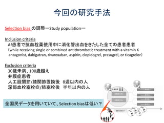 今回の研究手法
Selection bias の調整ーStudy populationー
Inclusion criteria
Af患者で抗血栓薬使用中に消化管出血をきたした全ての患者患者
（while receiving single or combined antithrombotic treatment with a vitamin K
antagonist, dabigatran, rivaroxaban, aspirin, clopidogrel, prasugrel, or ticagrelor）
Exclusion criteria
30歳未満、100歳越え
弁膜症患者
人工股関節/膝関節置換後 8週以内の人
深部血栓塞栓症/肺塞栓後 半年以内の人
全国民データを用いていて、Selection biasは低い？
 