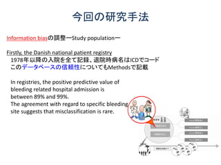 今回の研究手法
Information biasの調整ーStudy populationー
Firstly, the Danish national patient registry
1978年以降の入院を全て記録、退院時病名はICDでコード
このデータベースの信頼性についてもMethodsで記載
In registries, the positive predictive value of
bleeding related hospital admission is
between 89% and 99%.
The agreement with regard to specific bleeding
site suggests that misclassification is rare.
 