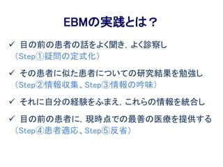 EBMの実践とは？
 目の前の患者の話をよく聞き，よく診察し
（Step①疑問の定式化）
 その患者に似た患者についての研究結果を勉強し
（Step②情報収集、Step③情報の吟味）
 それに自分の経験をふまえ，これらの情報を統合し
 目の前の患者に，現時点での最善の医療を提供する
（Step④患者適応、Step⑤反省）
 