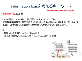 Information biasを考えるキーワード
両群間の補正の調整
Cohort研究はRCTと違って両群間の特徴がかわってくる。
抗血栓薬の再開を1剤だけの人には出血リスクが高い人、3剤使用している人は
出血リスクが低い人or血栓リスクが高い人が集まっているかもしれない。
→
集まった患者のStroke/bleeding riskを
CHADS2 score、CHA2DS2-VASc、HAS-BLEDを用いて評価
Nondifferential misclassification
 