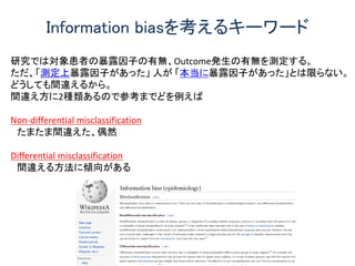 研究では対象患者の暴露因子の有無、Outcome発生の有無を測定する。
ただ、「測定上暴露因子があった」 人が 「本当に暴露因子があった」とは限らない。
どうしても間違えるから。
間違え方に2種類あるので参考までどを例えば
Non-differential misclassification
たまたま間違えた、偶然
Differential misclassification
間違える方法に傾向がある
Information biasを考えるキーワード
 