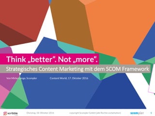 Strategisches Content Marketing mit dem SCOM Framework
Think „better“. Not „more“.
Von Mirko Lange, Scompler
Dienstag, 18. Oktober 2016 copyright Scompler GmbH (alle Rechte vorbehalten) 1
Content World, 17. Oktober 2016
 