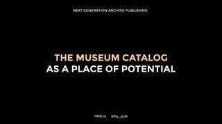 NEXT GENERATION ARCHIVE PUBLISHING
HPG.io 	 @hy_pub
THE MUSEUM CATALOG
AS A PLACE OF POTENTIAL
 