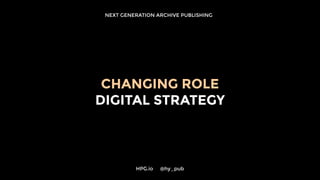 NEXT GENERATION ARCHIVE PUBLISHING
CHANGING ROLE
DIGITAL STRATEGY
HPG.io 	 @hy_pub
 