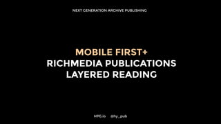 NEXT GENERATION ARCHIVE PUBLISHING
MOBILE FIRST+
RICHMEDIA PUBLICATIONS
LAYERED READING
HPG.io 	 @hy_pub
 