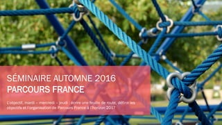 SÉMINAIRE AUTOMNE 2016
PARCOURS FRANCE
L’objectif, mardi – mercredi – jeudi : écrire une feuille de route, définir les
objectifs et l’organisation de Parcours France à l’horizon 2017
 