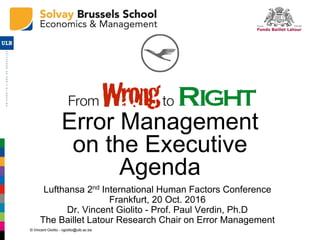 © Vincent Giolito - vgiolito@ulb.ac.be
Error Management
on the Executive
Agenda
Lufthansa 2nd International Human Factors Conference
Frankfurt, 20 Oct. 2016
Dr. Vincent Giolito - Prof. Paul Verdin, Ph.D
The Baillet Latour Research Chair on Error Management
 