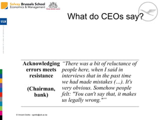 © Vincent Giolito - vgiolito@ulb.ac.be
What do CEOs say?
Acknowledging
errors meets
resistance
(Chairman,
bank)
“There was a bit of reluctance of
people here, when I said in
interviews that in the past time
we had made mistakes (…). It's
very obvious. Somehow people
felt: "You can't say that, it makes
us legally wrong."”
 