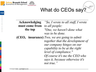 © Vincent Giolito - vgiolito@ulb.ac.be
What do CEOs say?
Acknowledging
must come from
the top
(CEO, insurance)
“So, I wrote to all staff, I wrote
to all people:
"One, we haven't done what
was to be done.
Two, we are going to admit
together that the development of
our company hinges on our
capability to be at the right
level of compliance."
Of course it's me the CEO who
says it, because otherwise it's
not true.”
 