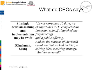 © Vincent Giolito - vgiolito@ulb.ac.be
What do CEOs say?
Strategic
decision-making
and
implementation
may be swift
(Chairman,
bank)
“In not more than 10 days, we
changed the CEO, completed an
important spinoff , launched the
[refinancing]
and a public offering.
And so, the markets of the world
could see that we had an idea, a
solving idea, a solving strategy.
And we survived”
 